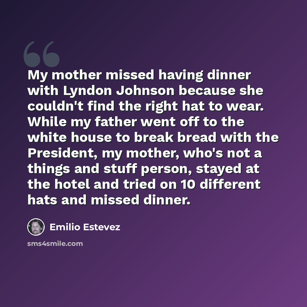 “My mother missed having dinner with Lyndon Johnson because she couldn't find the right hat to wear. While my father went off to the white house to break bread with the President, my mother, who's not a things and stuff person, stayed at the hotel and tried on 10 different hats and missed dinner.” quote by Emilio Estevez