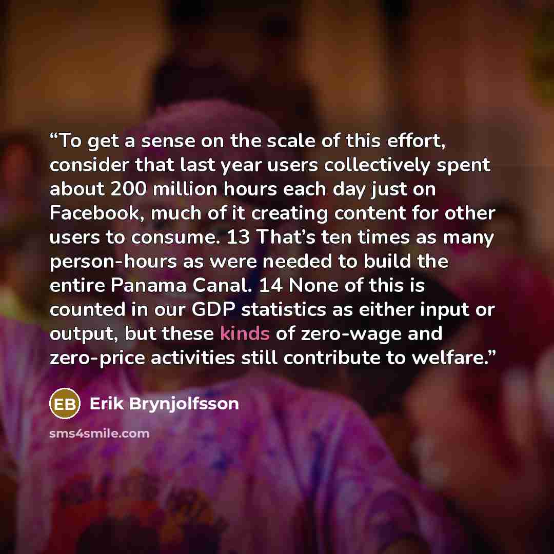 “To get a sense on the scale of this effort, consider that last year users collectively spent about 200 million hours each day just on Facebook, much of it creating content for other users to consume. 13 That’s ten times as many person-hours as were needed to build the entire Panama Canal. 14 None…” quote by Erik Brynjolfsson