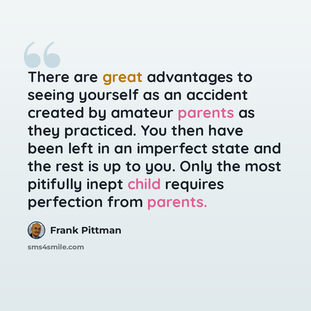 “There are great advantages to seeing yourself as an accident created by amateur parents as they practiced. You then have been left in an imperfect state and the rest is up to you. Only the most pitifully inept child requires perfection from parents.” quote by Frank Pittman