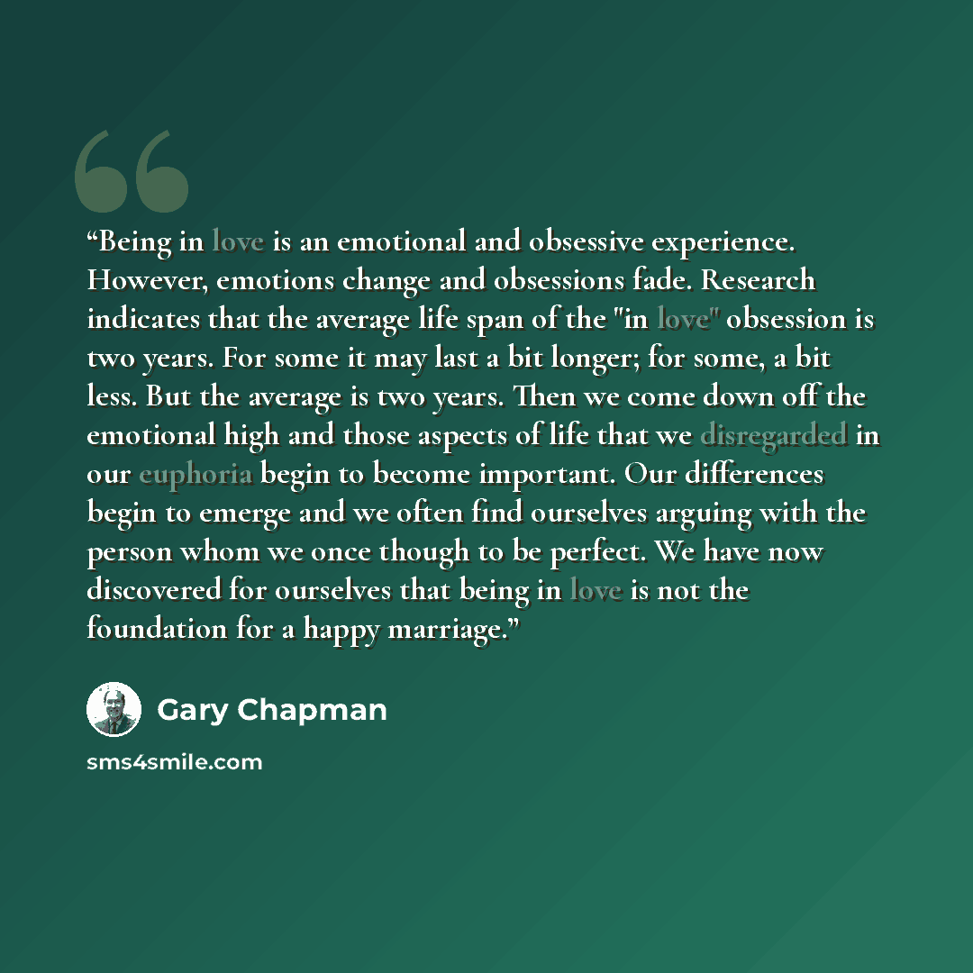 “Being in love is an emotional and obsessive experience. However, emotions change and obsessions fade. Research indicates that the average life span of the "in love" obsession is two years. For some it may last a bit longer; for some, a bit less. But the average is two years. Then we come down off…” quote by Gary Chapman