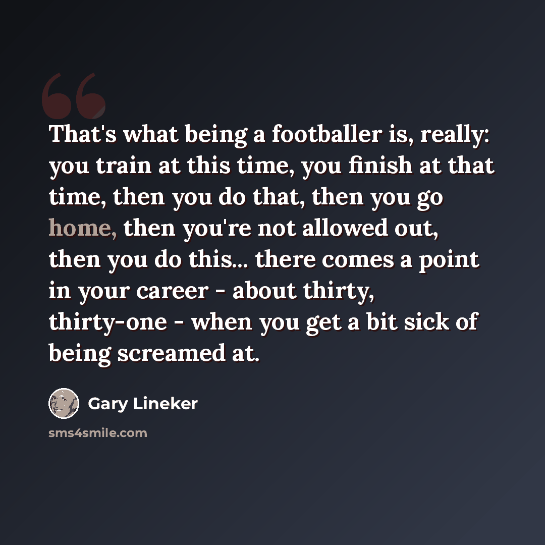 “That's what being a footballer is, really: you train at this time, you finish at that time, then you do that, then you go home, then you're not allowed out, then you do this... there comes a point in your career - about thirty, thirty-one - when you get a bit sick of being screamed at.” quote by Gary Lineker