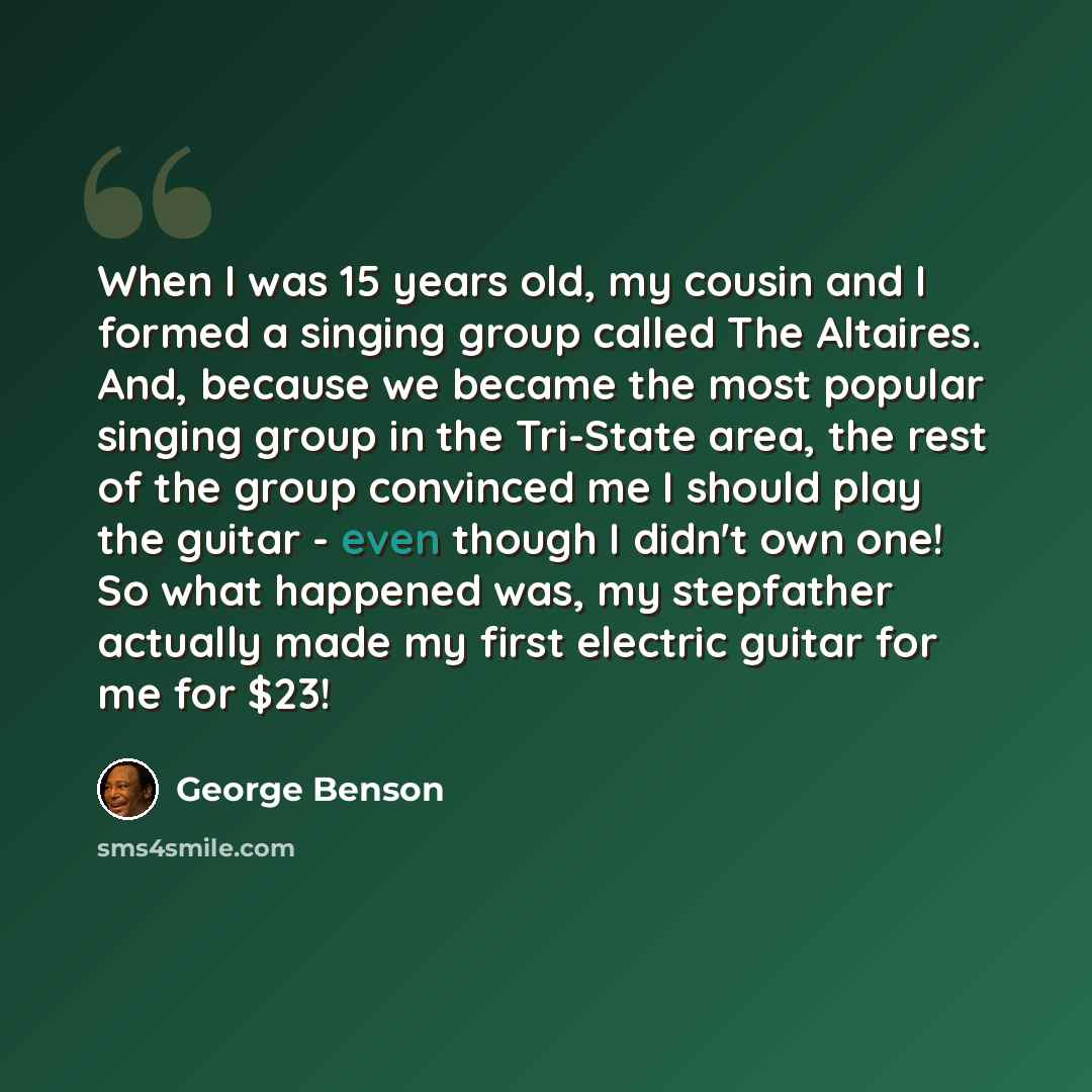 “When I was 15 years old, my cousin and I formed a singing group called The Altaires. And, because we became the most popular singing group in the Tri-State area, the rest of the group convinced me I should play the guitar - even though I didn't own one! So what happened was, my stepfather actually…” quote by George Benson