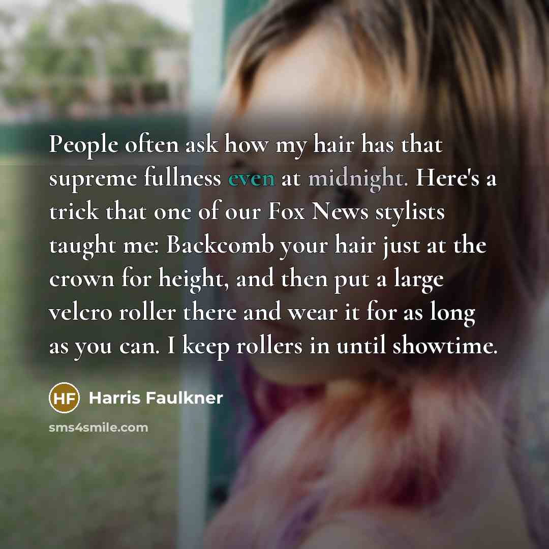“People often ask how my hair has that supreme fullness even at midnight. Here's a trick that one of our Fox News stylists taught me: Backcomb your hair just at the crown for height, and then put a large velcro roller there and wear it for as long as you can. I keep rollers in until showtime.” quote by Harris Faulkner