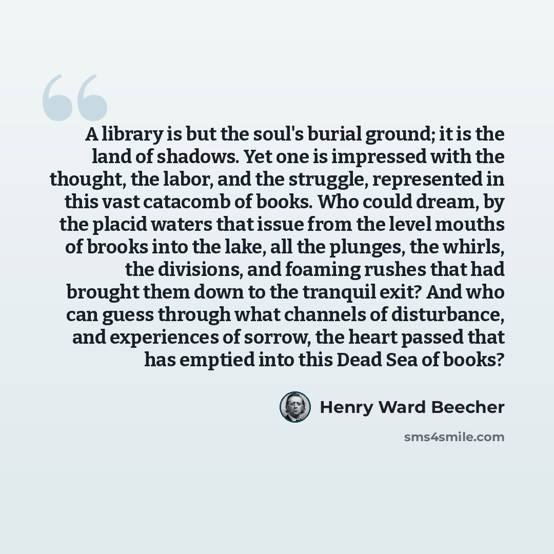 “A library is but the soul's burial ground; it is the land of shadows. Yet one is impressed with the thought, the labor, and the struggle, represented in this vast catacomb of books. Who could dream, by the placid waters that issue from the level mouths of brooks into the lake, all the plunges, the…” quote by Henry Ward Beecher