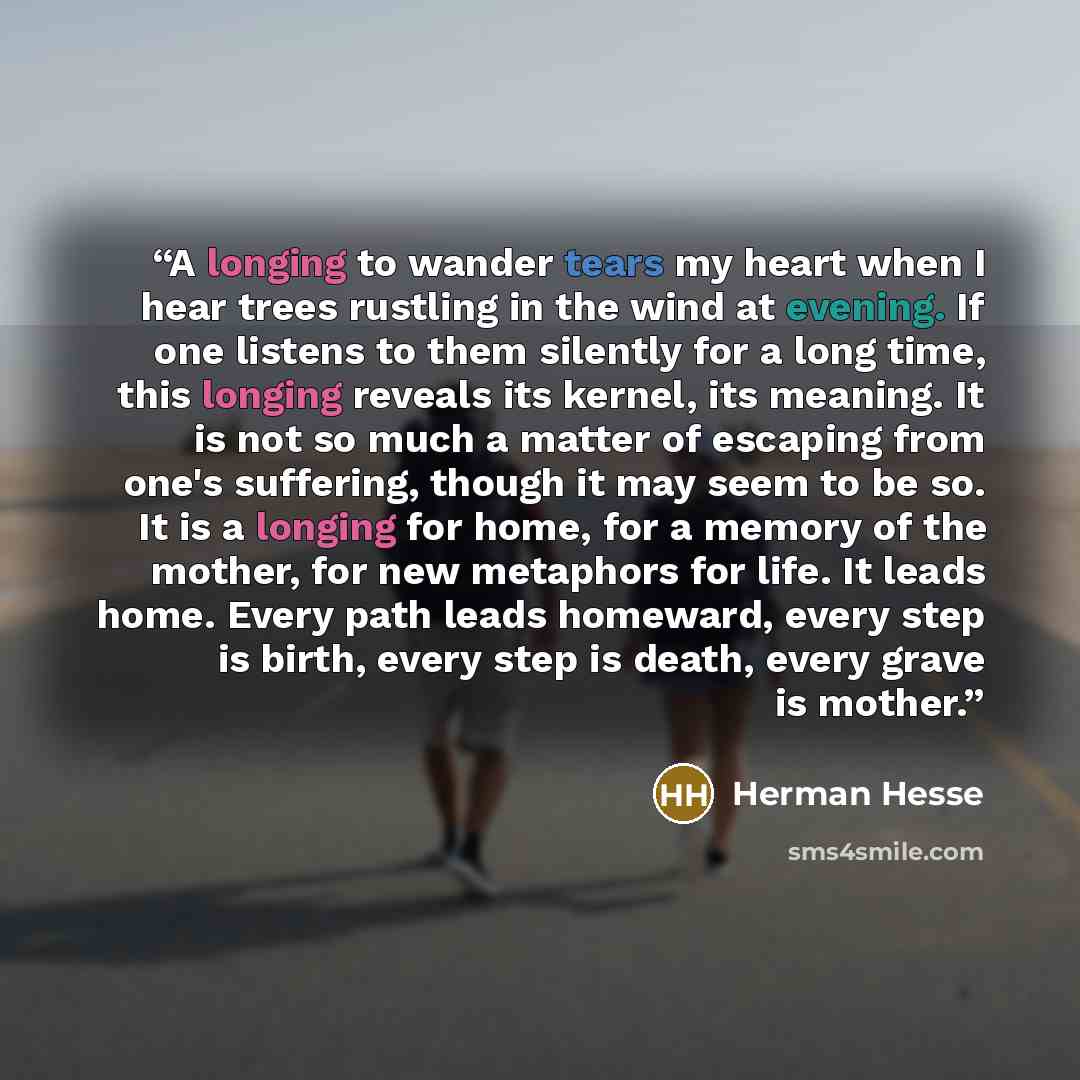 “A longing to wander tears my heart when I hear trees rustling in the wind at evening. If one listens to them silently for a long time, this longing reveals its kernel, its meaning. It is not so much a matter of escaping from one's suffering, though it may seem to be so. It is a longing for home…” quote by Herman Hesse