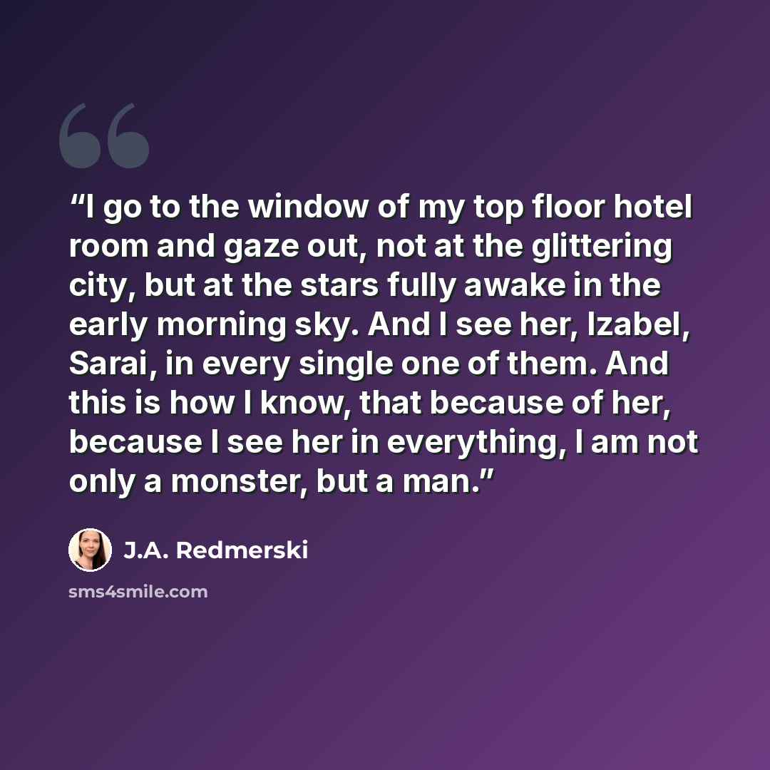 “I go to the window of my top floor hotel room and gaze out, not at the glittering city, but at the stars fully awake in the early morning sky. And I see her, Izabel, Sarai, in every single one of them. And this is how I know, that because of her, because I see her in everything, I am not only a…” quote by J.A. Redmerski
