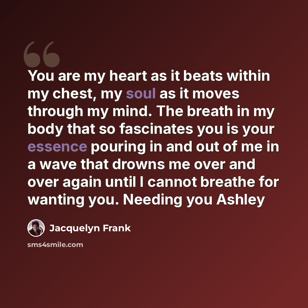 “You are my heart as it beats within my chest, my soul as it moves through my mind. The breath in my body that so fascinates you is your essence pouring in and out of me in a wave that drowns me over and over again until I cannot breathe for wanting you. Needing you Ashley” quote by Jacquelyn Frank
