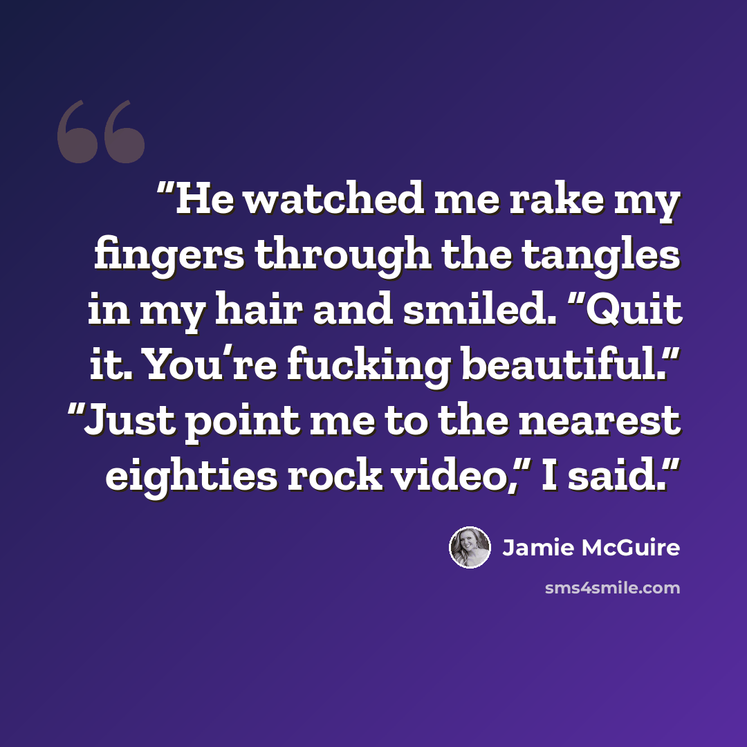 “He watched me rake my fingers through the tangles in my hair and smiled. “Quit it. You’re fucking beautiful.” “Just point me to the nearest eighties rock video,” I said.” quote by Jamie McGuire