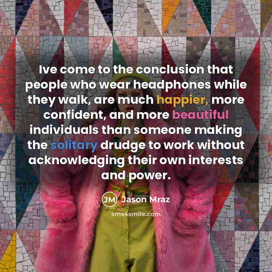 “Ive come to the conclusion that people who wear headphones while they walk, are much happier, more confident, and more beautiful individuals than someone making the solitary drudge to work without acknowledging their own interests and power.” quote by Jason Mraz
