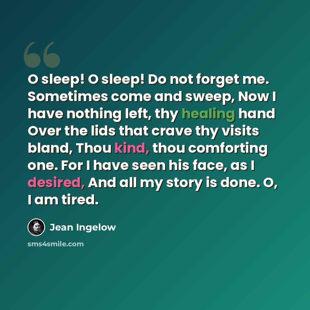 “O sleep! O sleep! Do not forget me. Sometimes come and sweep, Now I have nothing left, thy healing hand Over the lids that crave thy visits bland, Thou kind, thou comforting one. For I have seen his face, as I desired, And all my story is done. O, I am tired.” quote by Jean Ingelow