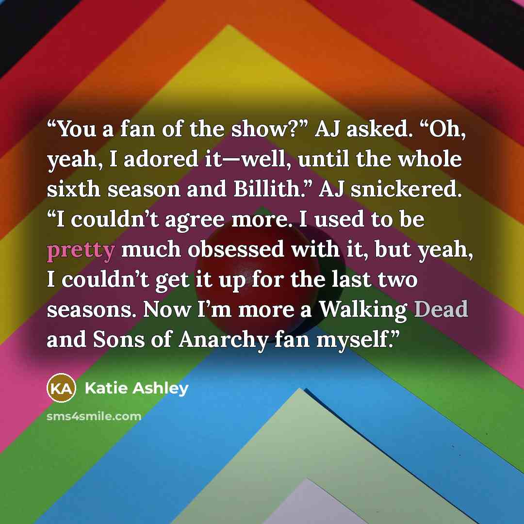 “You a fan of the show?” AJ asked. “Oh, yeah, I adored it—well, until the whole sixth season and Billith.” AJ snickered. “I couldn’t agree more. I used to be pretty much obsessed with it, but yeah, I couldn’t get it up for the last two seasons. Now I’m more a Walking Dead and Sons of Anarchy fan…” quote by Katie Ashley