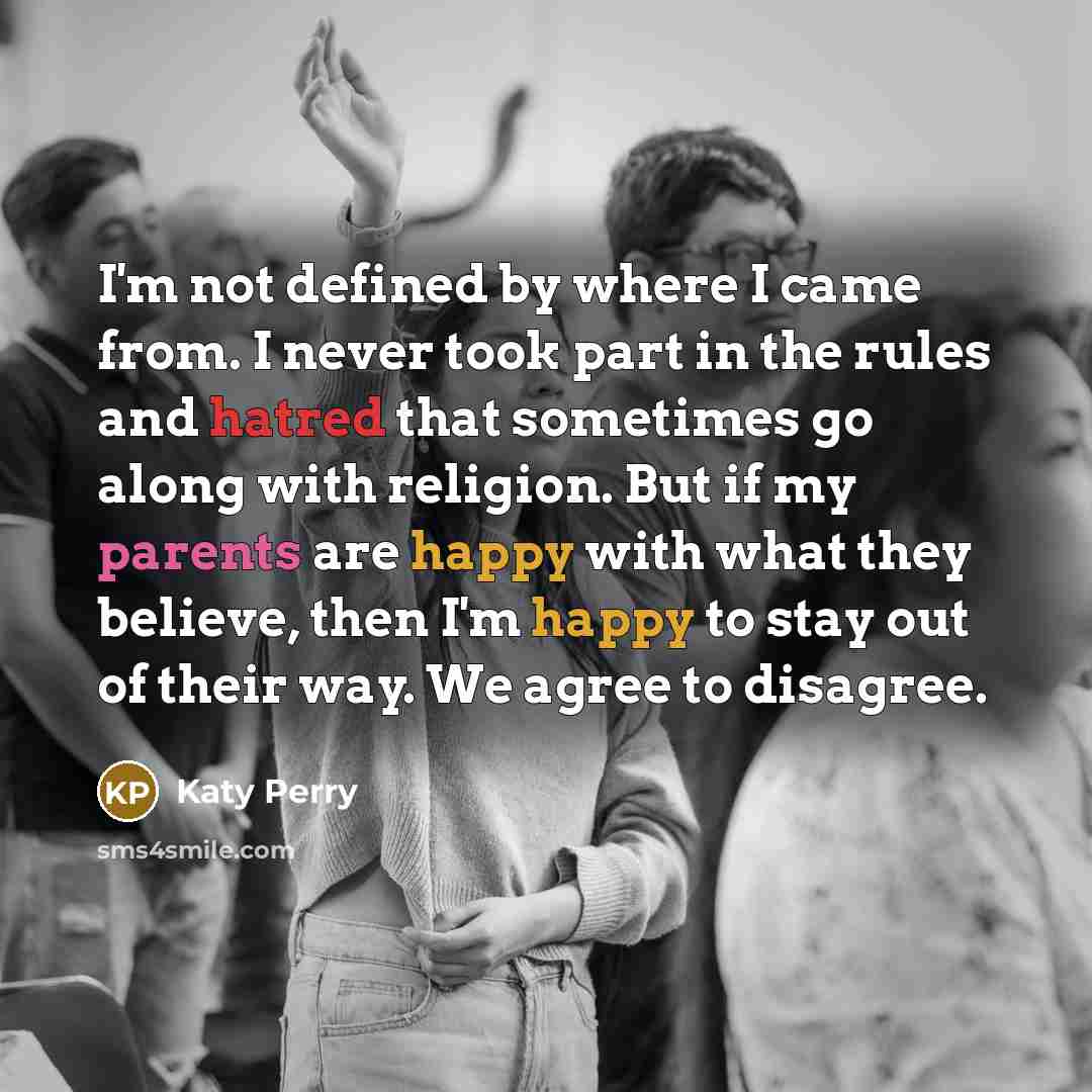 “I'm not defined by where I came from. I never took part in the rules and hatred that sometimes go along with religion. But if my parents are happy with what they believe, then I'm happy to stay out of their way. We agree to disagree.” quote by Katy Perry