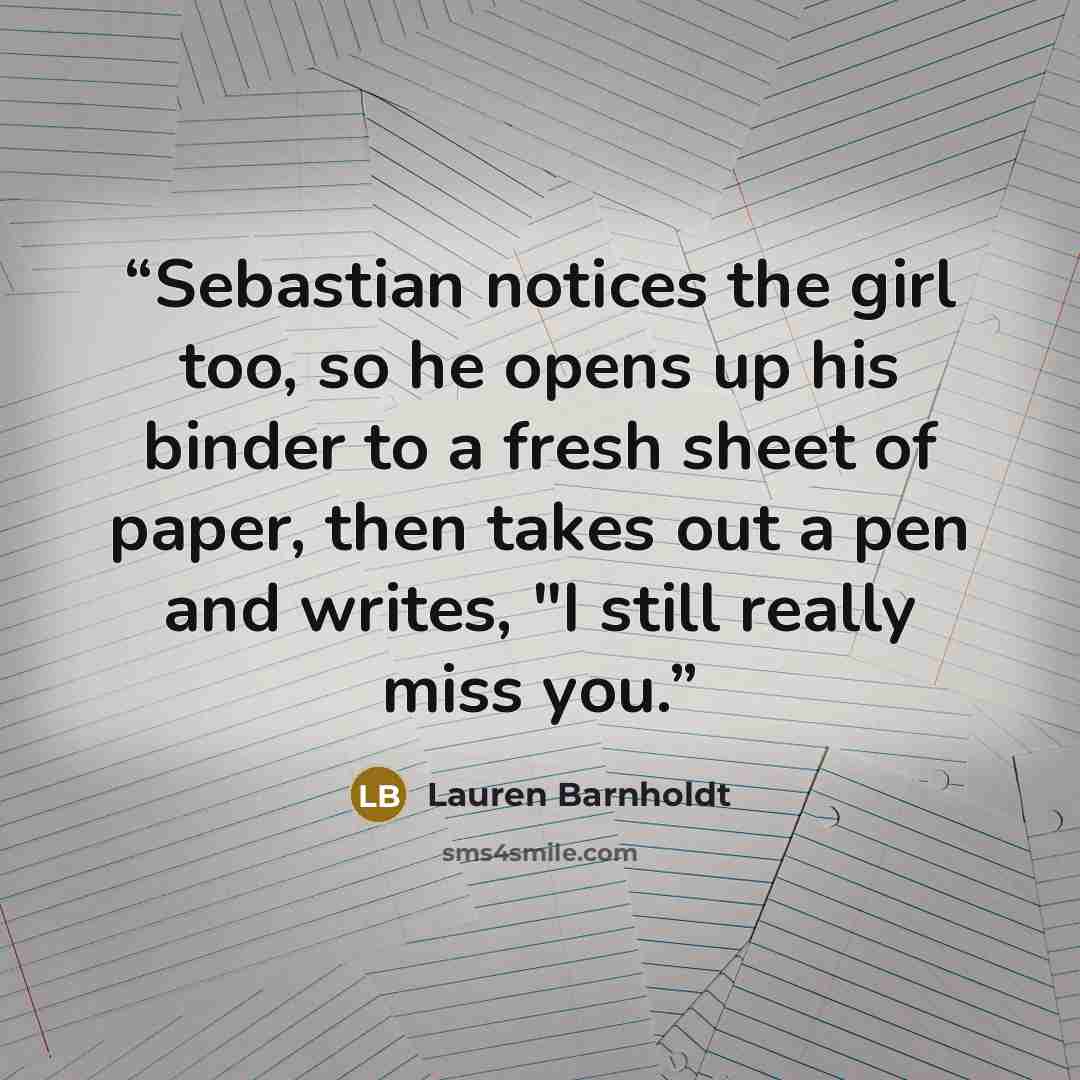 “Sebastian notices the girl too, so he opens up his binder to a fresh sheet of paper, then takes out a pen and writes, "I still really miss you.” quote by Lauren Barnholdt