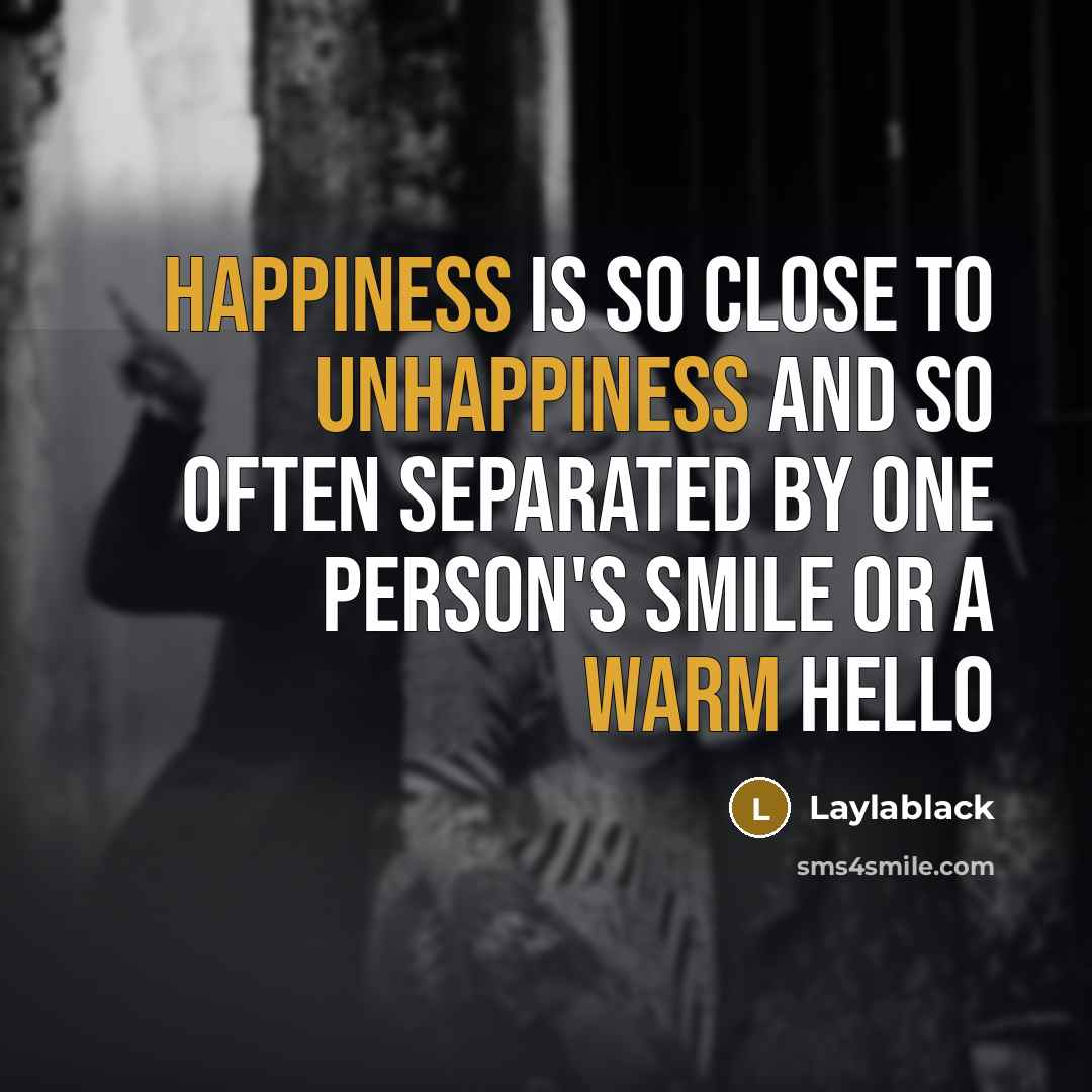 “Happiness is so close to unhappiness and so often separated by one person's smile or a warm hello” quote by Laylablack