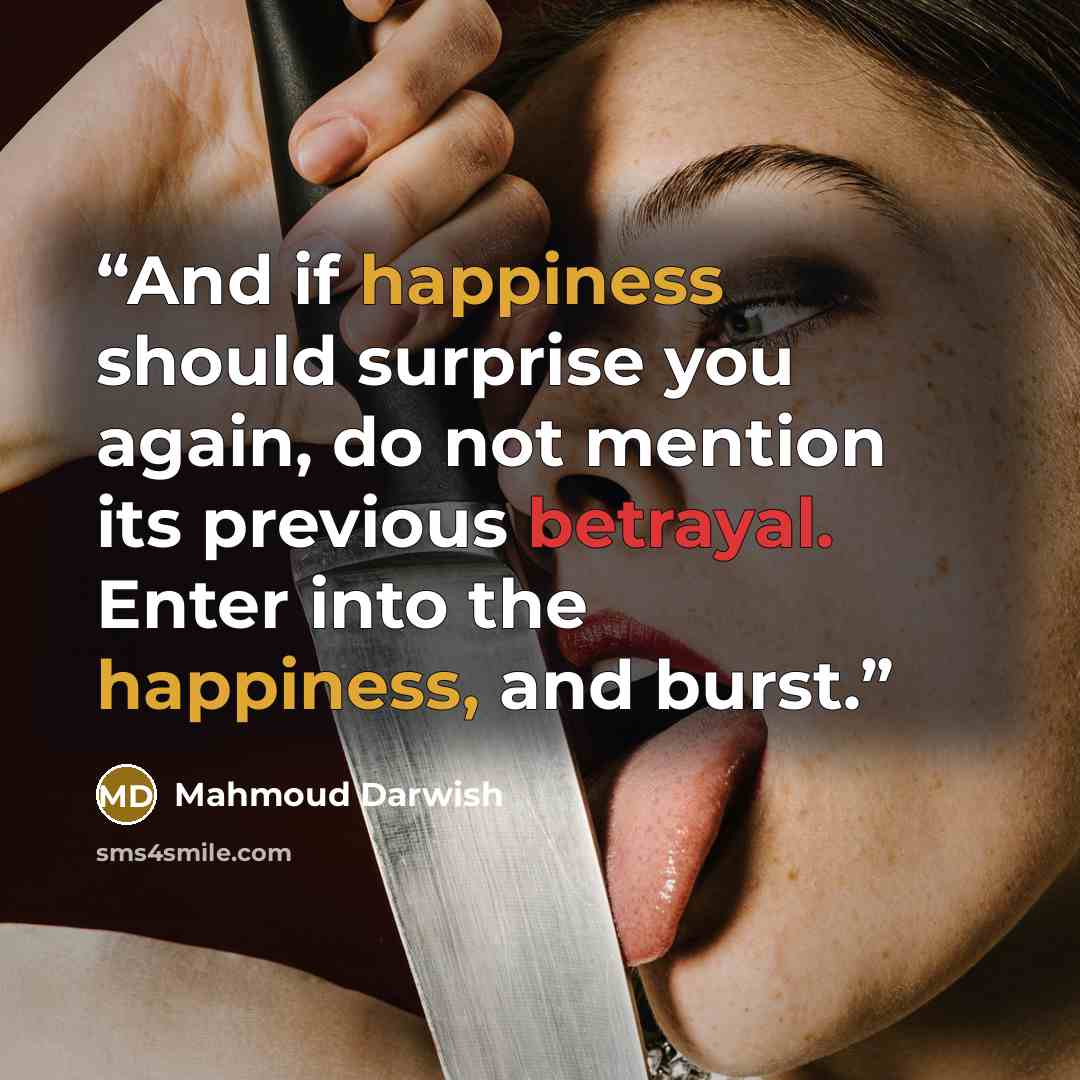 “And if happiness should surprise you again, do not mention its previous betrayal. Enter into the happiness, and burst.” quote by Mahmoud Darwish