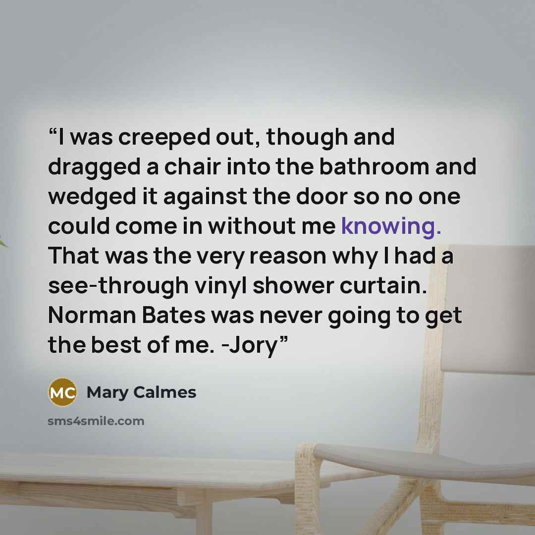 “I was creeped out, though and dragged a chair into the bathroom and wedged it against the door so no one could come in without me knowing. That was the very reason why I had a see-through vinyl shower curtain. Norman Bates was never going to get the best of me. -Jory” quote by Mary Calmes
