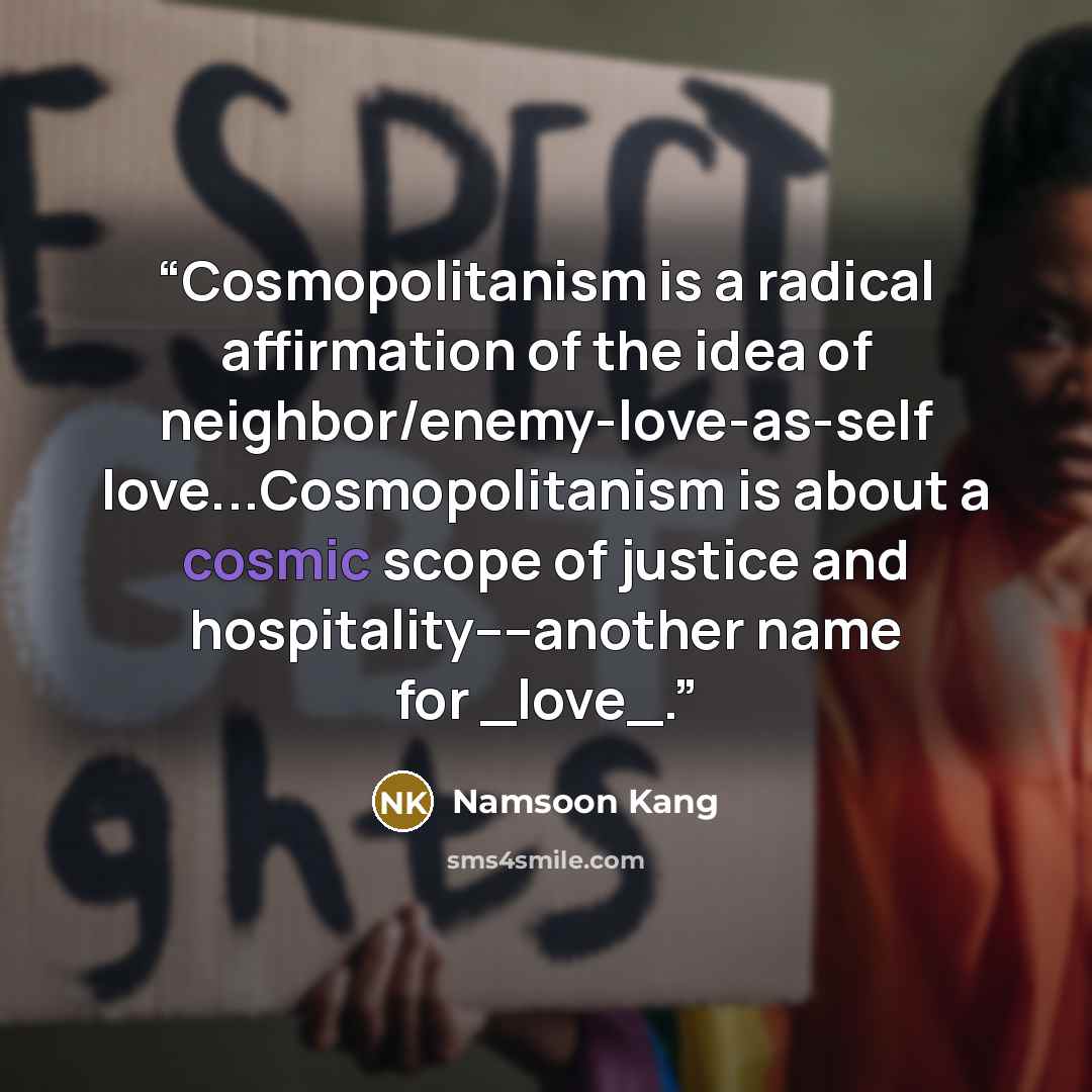 “Cosmopolitanism is a radical affirmation of the idea of neighbor/enemy-love-as-self love...Cosmopolitanism is about a cosmic scope of justice and hospitality––another name for _love_.” quote by Namsoon Kang