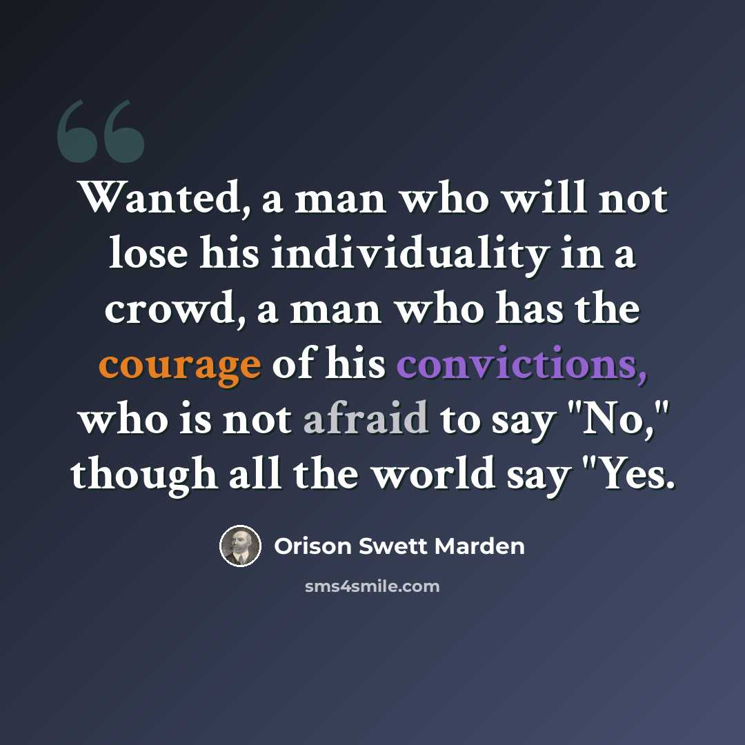 “Wanted, a man who will not lose his individuality in a crowd, a man who has the courage of his convictions, who is not afraid to say "No," though all the world say "Yes.” quote by Orison Swett Marden