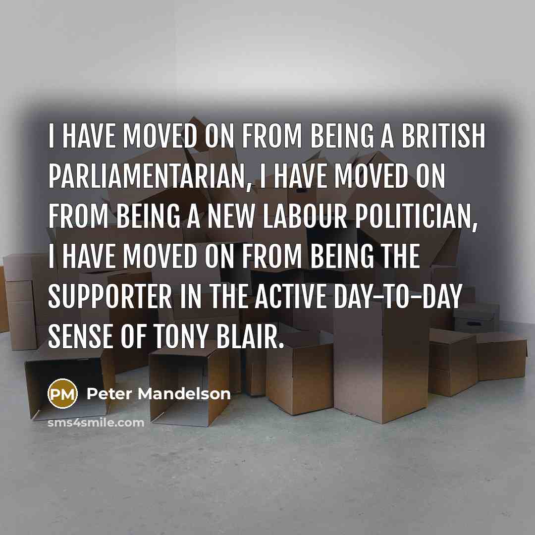 “I have moved on from being a British parliamentarian, I have moved on from being a New Labour politician, I have moved on from being the supporter in the active day-to-day sense of Tony Blair.” quote by Peter Mandelson