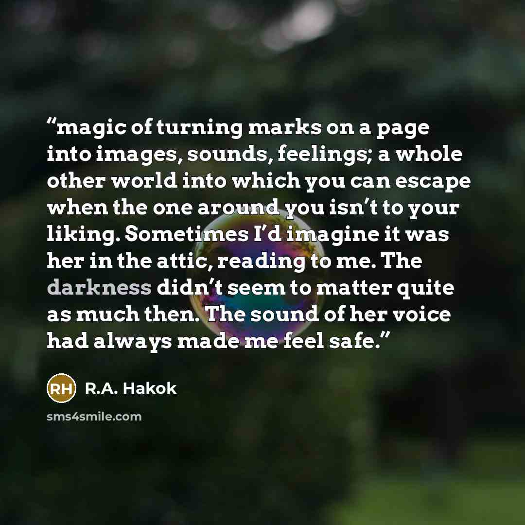 “magic of turning marks on a page into images, sounds, feelings; a whole other world into which you can escape when the one around you isn’t to your liking. Sometimes I’d imagine it was her in the attic, reading to me. The darkness didn’t seem to matter quite as much then. The sound of her voice…” quote by R.A. Hakok
