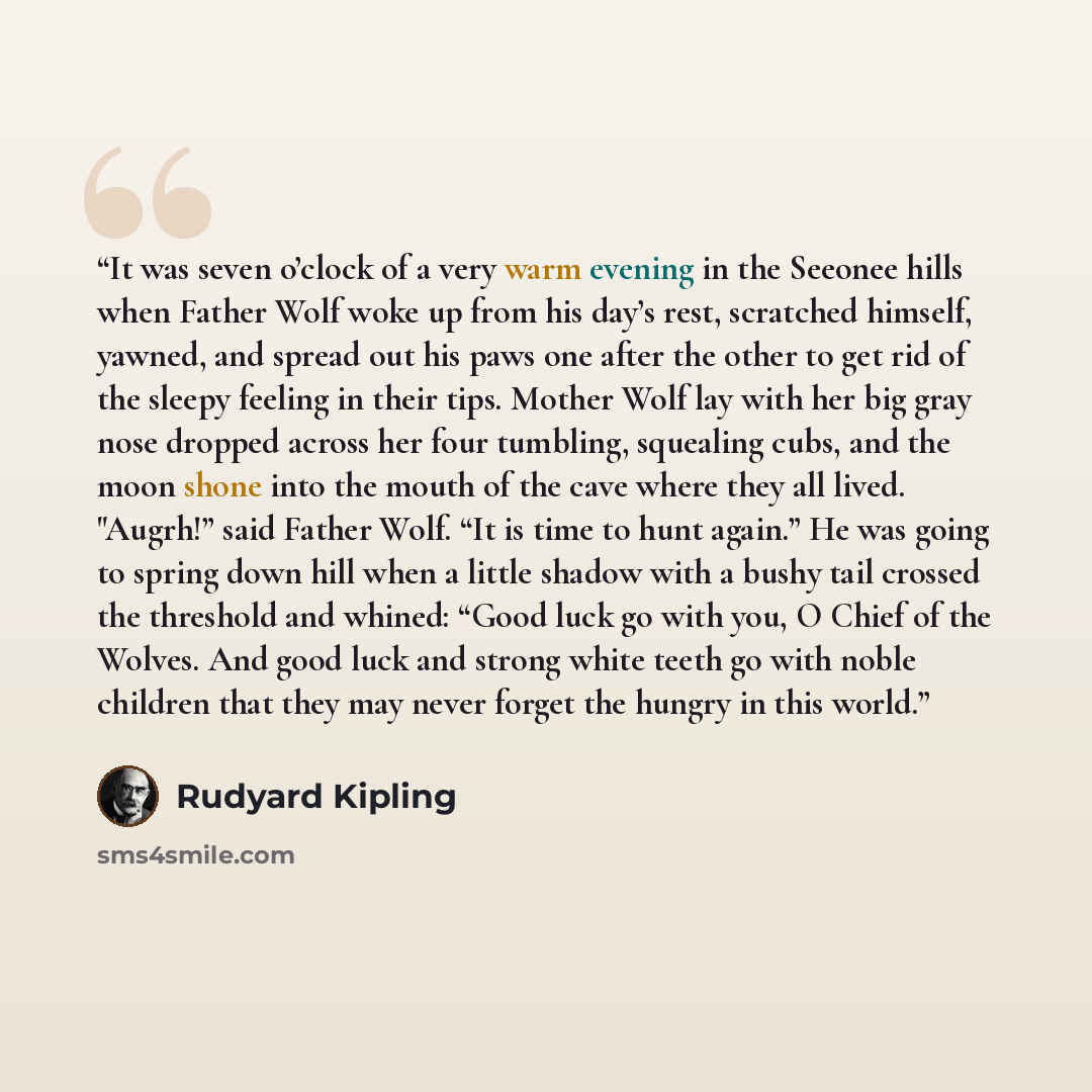 “It was seven o’clock of a very warm evening in the Seeonee hills when Father Wolf woke up from his day’s rest, scratched himself, yawned, and spread out his paws one after the other to get rid of the sleepy feeling in their tips. Mother Wolf lay with her big gray nose dropped across her four…” quote by Rudyard Kipling