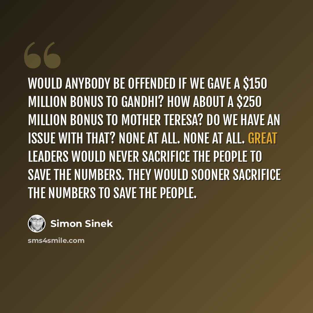 “Would anybody be offended if we gave a $150 million bonus to Gandhi? How about a $250 million bonus to Mother Teresa? Do we have an issue with that? None at all. None at all. Great leaders would never sacrifice the people to save the numbers. They would sooner sacrifice the numbers to save the…” quote by Simon Sinek