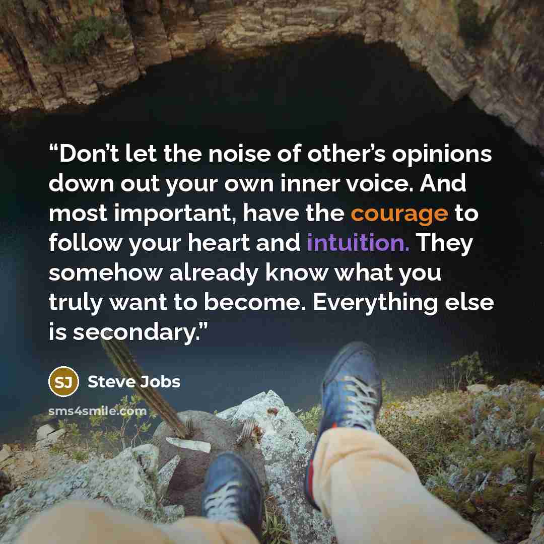 “Don’t let the noise of other’s opinions down out your own inner voice. And most important, have the courage to follow your heart and intuition. They somehow already know what you truly want to become. Everything else is secondary.” quote by Steve Jobs