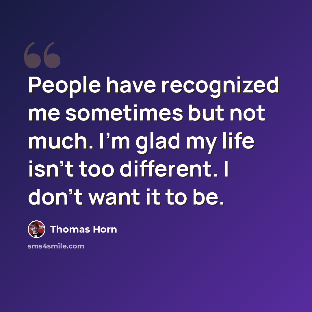 “People have recognized me sometimes but not much. I'm glad my life isn't too different. I don't want it to be.” quote by Thomas Horn