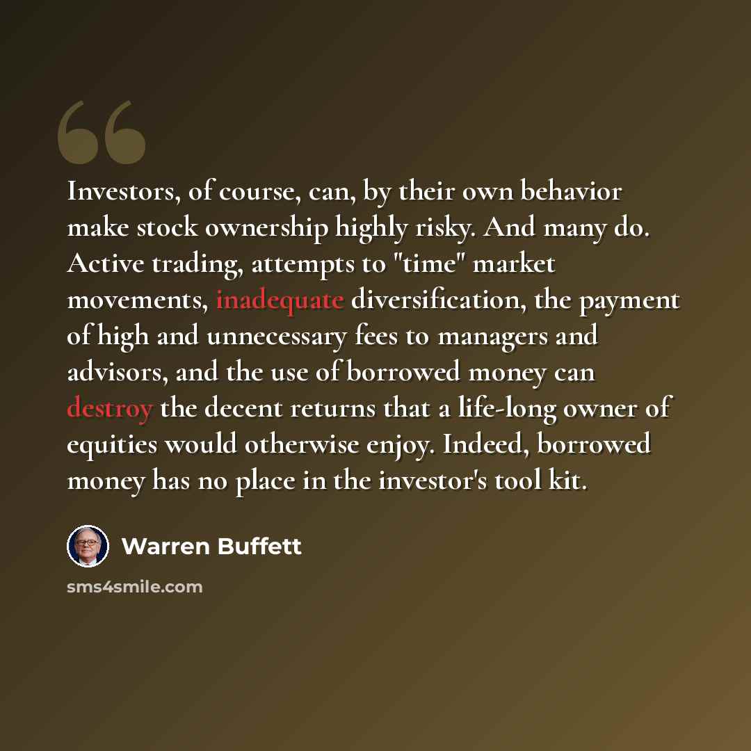 “Investors, of course, can, by their own behavior make stock ownership highly risky. And many do. Active trading, attempts to "time" market movements, inadequate diversification, the payment of high and unnecessary fees to managers and advisors, and the use of borrowed money can destroy the decent…” quote by Warren Buffett