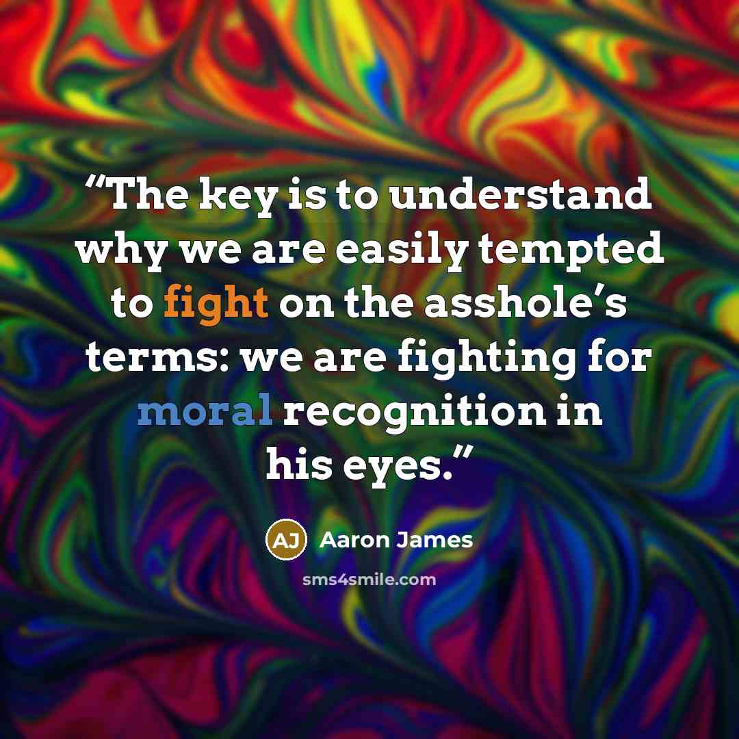 “The key is to understand why we are easily tempted to fight on the asshole’s terms: we are fighting for moral recognition in his eyes.” quote by Aaron James