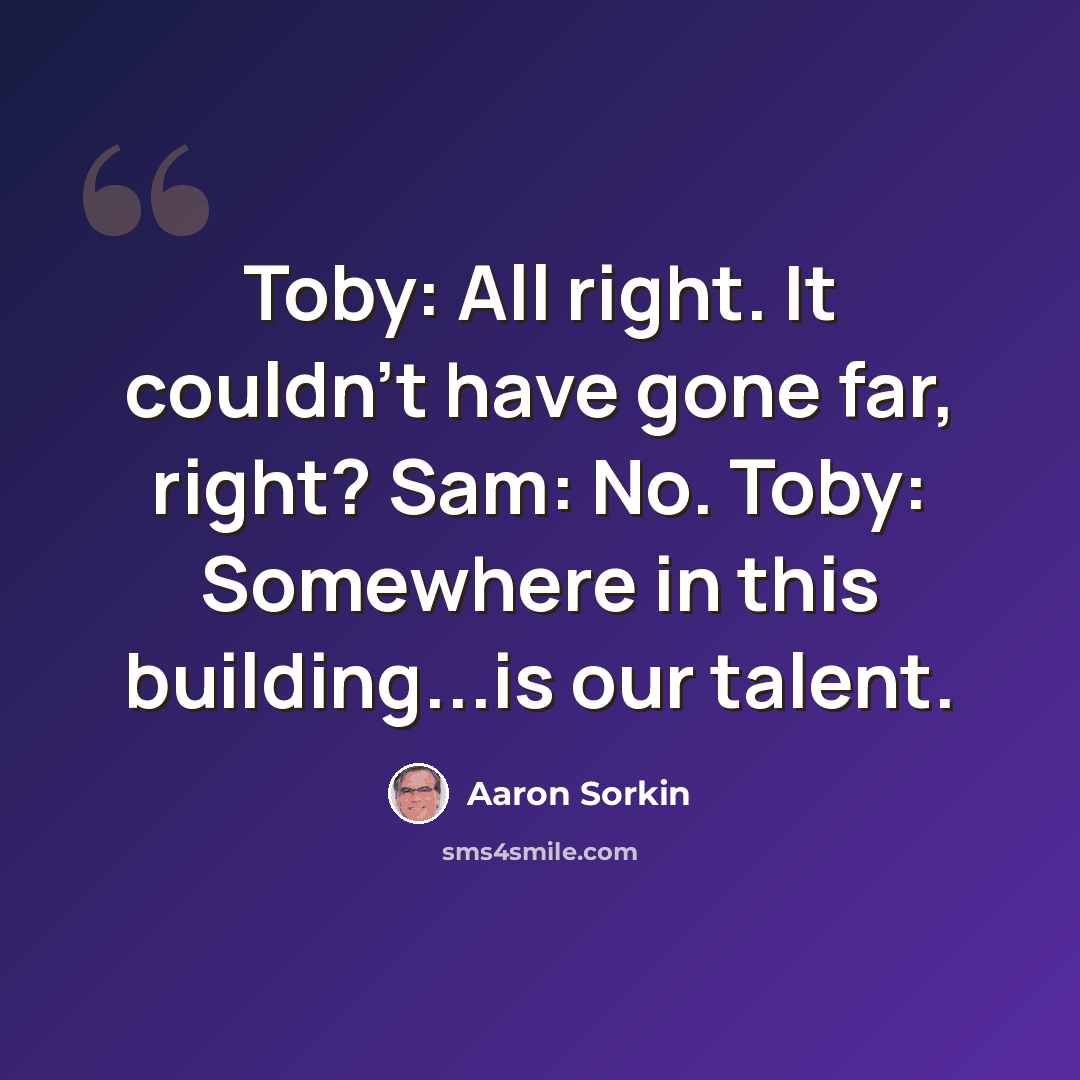 “Toby: All right. It couldn't have gone far, right? Sam: No. Toby: Somewhere in this building...is our talent.” quote by Aaron Sorkin