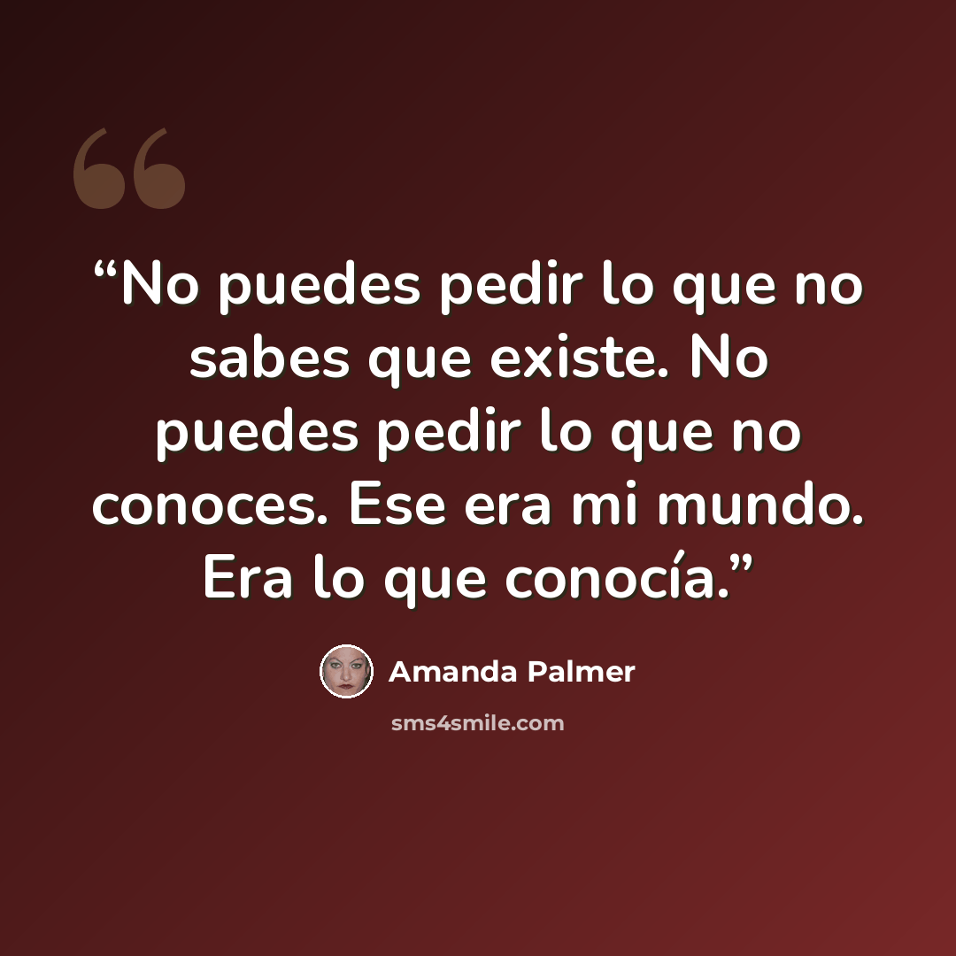 “No puedes pedir lo que no sabes que existe. No puedes pedir lo que no conoces. Ese era mi mundo. Era lo que conocía.” quote by Amanda Palmer