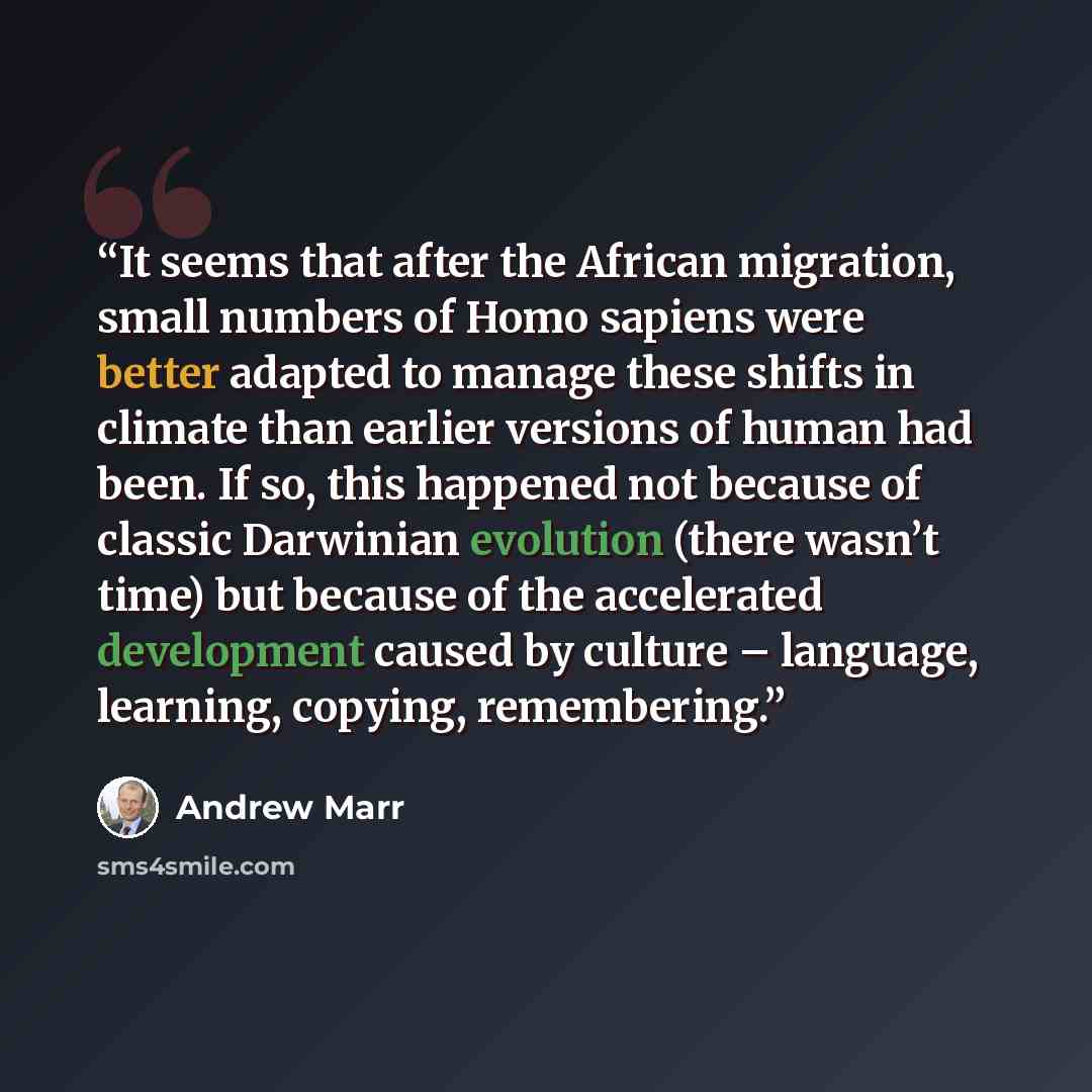 “It seems that after the African migration, small numbers of Homo sapiens were better adapted to manage these shifts in climate than earlier versions of human had been. If so, this happened not because of classic Darwinian evolution (there wasn’t time) but because of the accelerated development…” quote by Andrew Marr