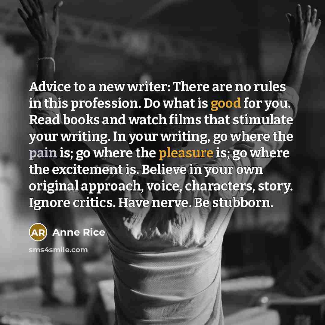 “Advice to a new writer: There are no rules in this profession. Do what is good for you. Read books and watch films that stimulate your writing. In your writing, go where the pain is; go where the pleasure is; go where the excitement is. Believe in your own original approach, voice, characters…” quote by Anne Rice