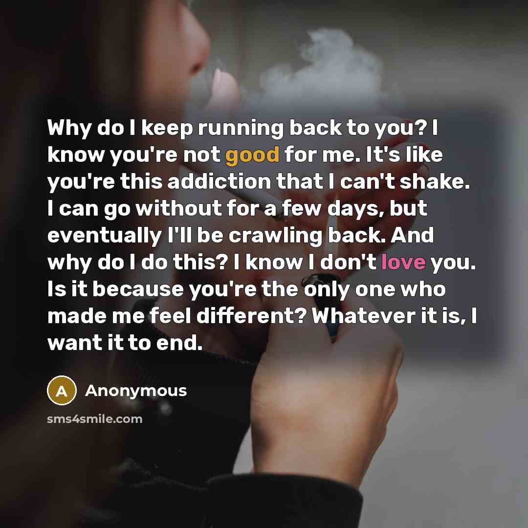 “Why do I keep running back to you? I know you're not good for me. It's like you're this addiction that I can't shake. I can go without for a few days, but eventually I'll be crawling back. And why do I do this? I know I don't love you. Is it because you're the only one who made me feel different?…” quote by Anonymous