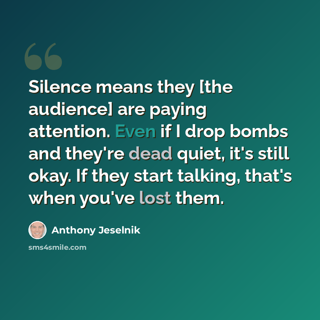 “Silence means they [the audience] are paying attention. Even if I drop bombs and they're dead quiet, it's still okay. If they start talking, that's when you've lost them.” quote by Anthony Jeselnik