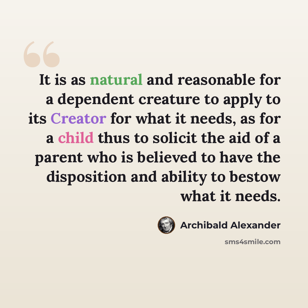“It is as natural and reasonable for a dependent creature to apply to its Creator for what it needs, as for a child thus to solicit the aid of a parent who is believed to have the disposition and ability to bestow what it needs.” quote by Archibald Alexander