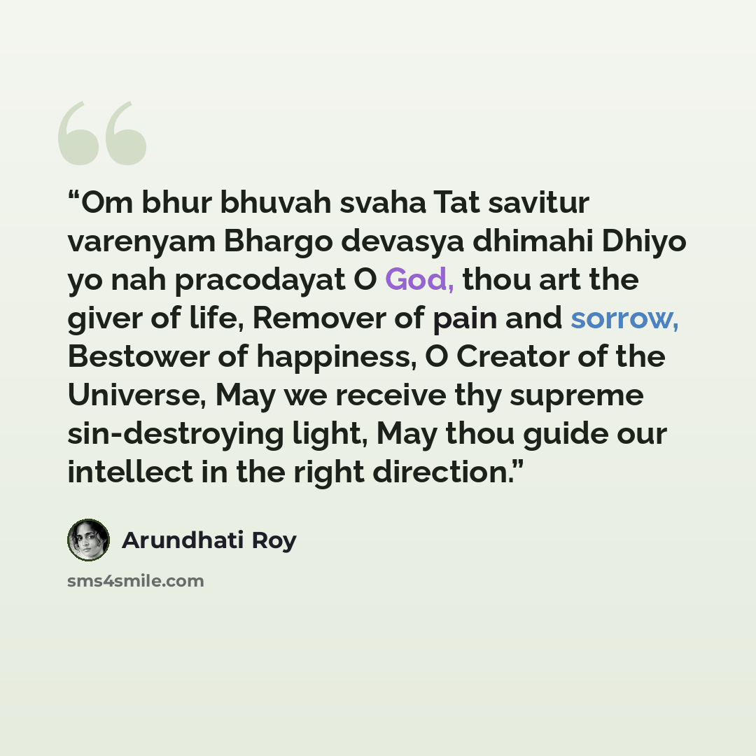 “Om bhur bhuvah svaha Tat savitur varenyam Bhargo devasya dhimahi Dhiyo yo nah pracodayat O God, thou art the giver of life, Remover of pain and sorrow, Bestower of happiness, O Creator of the Universe, May we receive thy supreme sin-destroying light, May thou guide our intellect in the right…” quote by Arundhati Roy