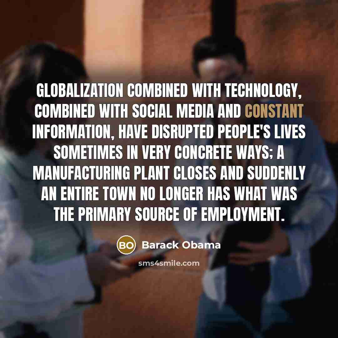 “Globalization combined with technology, combined with social media and constant information, have disrupted people's lives sometimes in very concrete ways; a manufacturing plant closes and suddenly an entire town no longer has what was the primary source of employment.” quote by Barack Obama