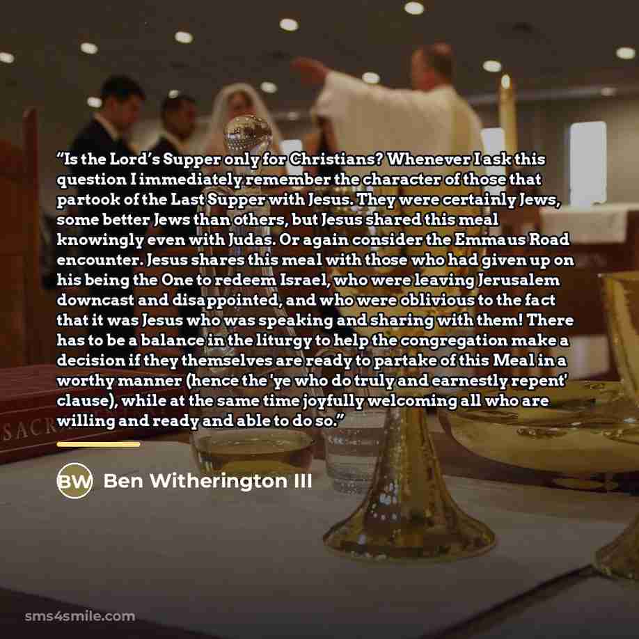 “Is the Lord’s Supper only for Christians? Whenever I ask this question I immediately remember the character of those that partook of the Last Supper with Jesus. They were certainly Jews, some better Jews than others, but Jesus shared this meal knowingly even with Judas. Or again consider the…” quote by Ben Witherington III
