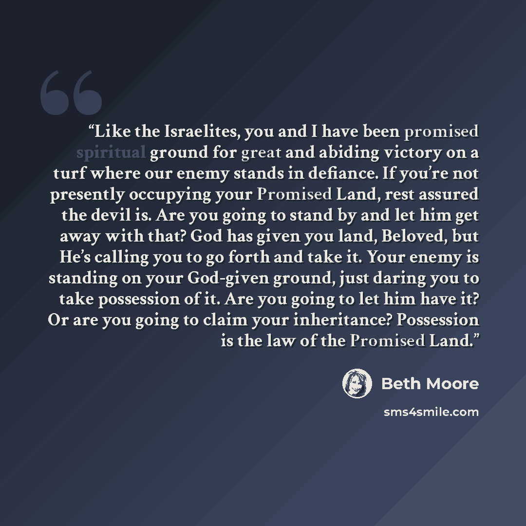 “Like the Israelites, you and I have been promised spiritual ground for great and abiding victory on a turf where our enemy stands in defiance. If you’re not presently occupying your Promised Land, rest assured the devil is. Are you going to stand by and let him get away with that? God has given…” quote by Beth Moore