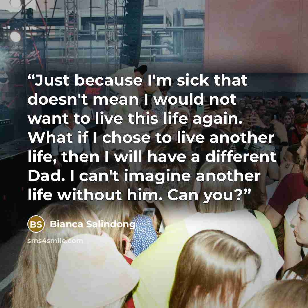“Just because I'm sick that doesn't mean I would not want to live this life again. What if I chose to live another life, then I will have a different Dad. I can't imagine another life without him. Can you?” quote by Bianca Salindong