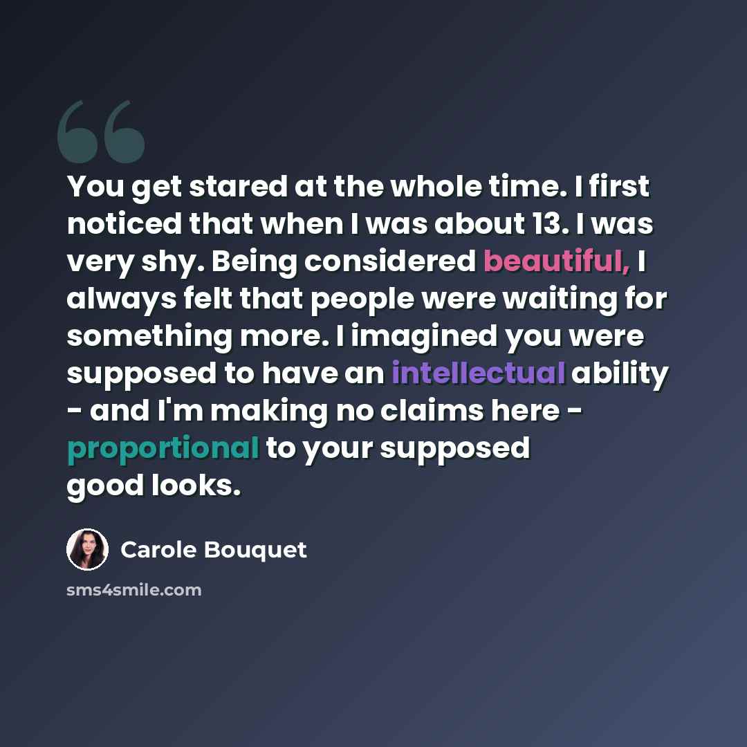 “You get stared at the whole time. I first noticed that when I was about 13. I was very shy. Being considered beautiful, I always felt that people were waiting for something more. I imagined you were supposed to have an intellectual ability - and I'm making no claims here - proportional to your…” quote by Carole Bouquet