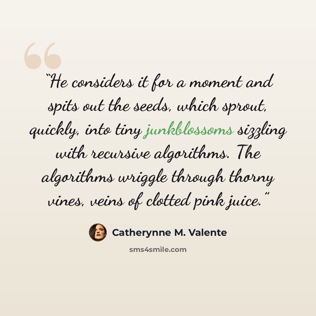 “He considers it for a moment and spits out the seeds, which sprout, quickly, into tiny junkblossoms sizzling with recursive algorithms. The algorithms wriggle through thorny vines, veins of clotted pink juice.” quote by Catherynne M. Valente