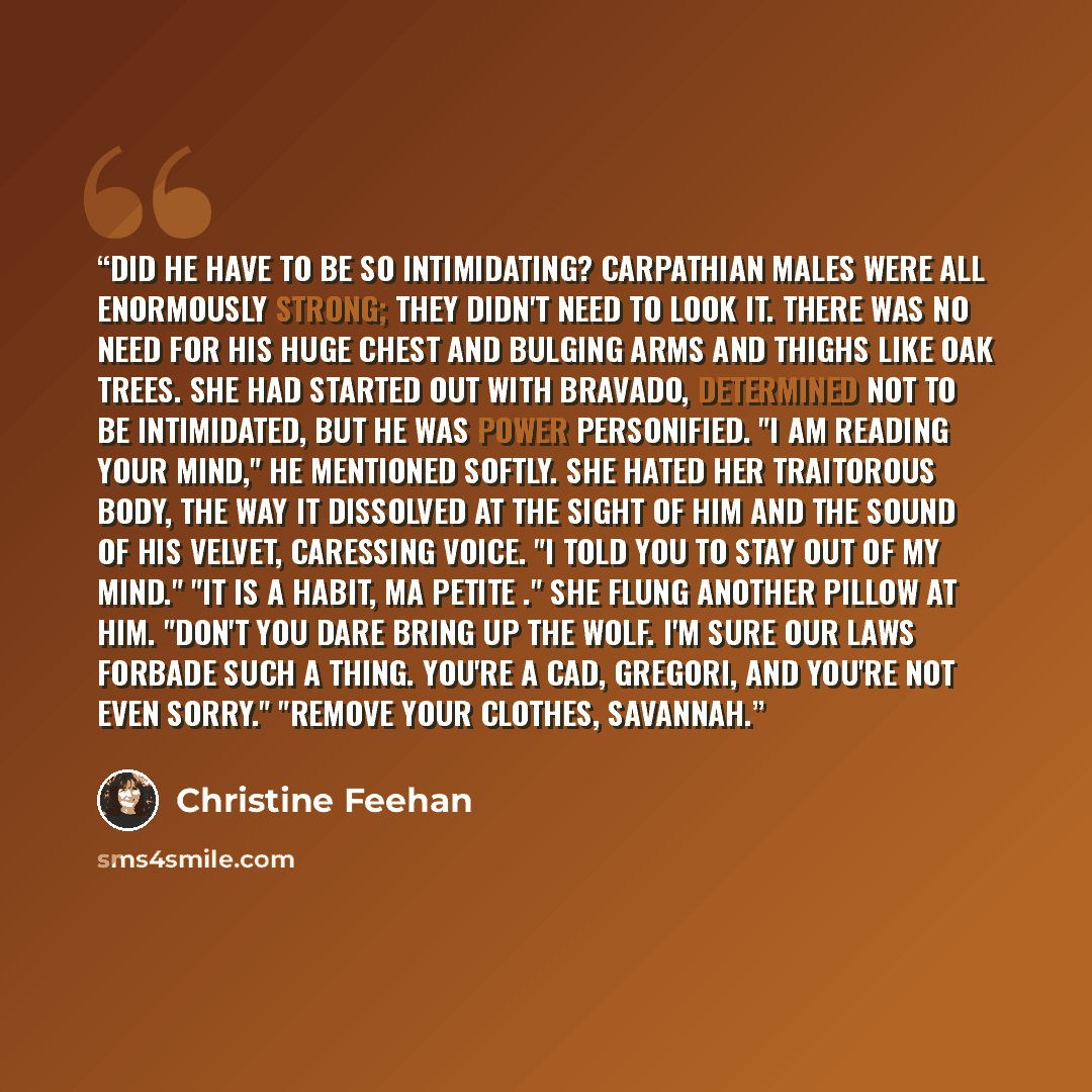 “Did he have to be so intimidating? Carpathian males were all enormously strong; they didn't need to look it. There was no need for his huge chest and bulging arms and thighs like oak trees. She had started out with bravado, determined not to be intimidated, but he was power personified. "I am…” quote by Christine Feehan