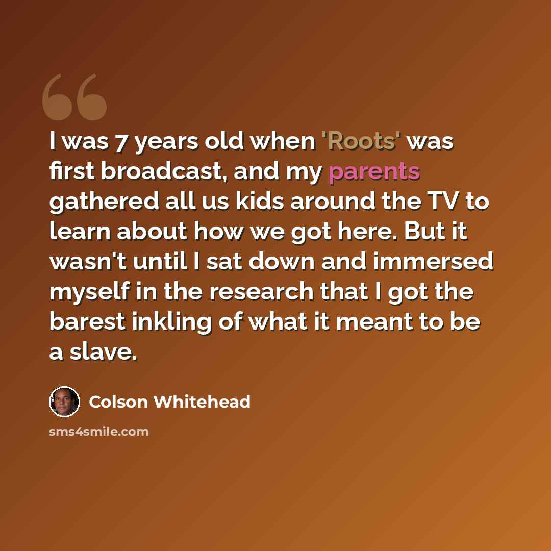 “I was 7 years old when 'Roots' was first broadcast, and my parents gathered all us kids around the TV to learn about how we got here. But it wasn't until I sat down and immersed myself in the research that I got the barest inkling of what it meant to be a slave.” quote by Colson Whitehead