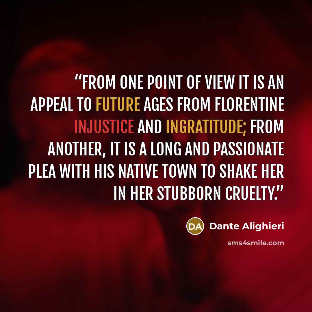 “From one point of view it is an appeal to future ages from Florentine injustice and ingratitude; from another, it is a long and passionate plea with his native town to shake her in her stubborn cruelty.” quote by Dante Alighieri