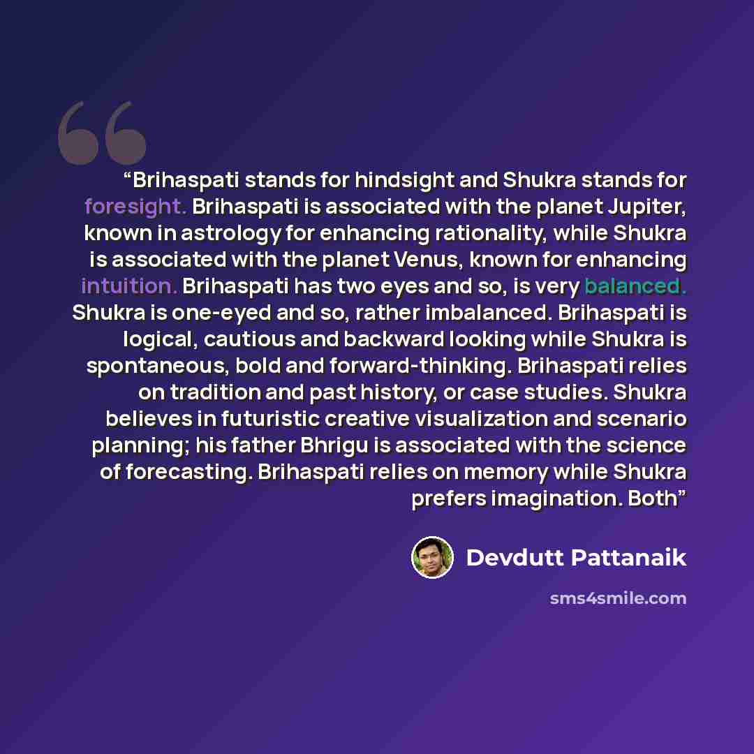 “Brihaspati stands for hindsight and Shukra stands for foresight. Brihaspati is associated with the planet Jupiter, known in astrology for enhancing rationality, while Shukra is associated with the planet Venus, known for enhancing intuition. Brihaspati has two eyes and so, is very balanced. Shukra…” quote by Devdutt Pattanaik