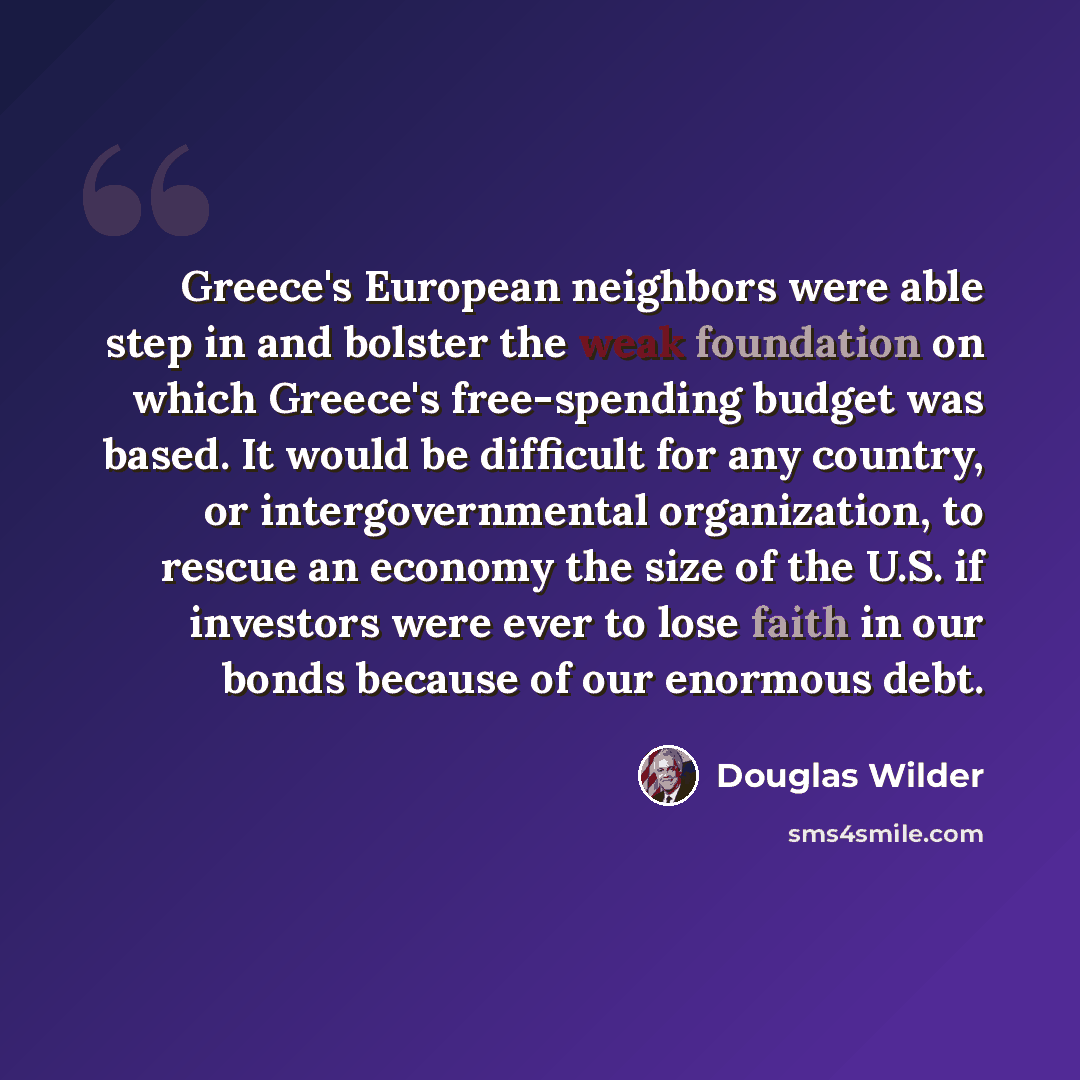“Greece's European neighbors were able step in and bolster the weak foundation on which Greece's free-spending budget was based. It would be difficult for any country, or intergovernmental organization, to rescue an economy the size of the U.S. if investors were ever to lose faith in our bonds…” quote by Douglas Wilder