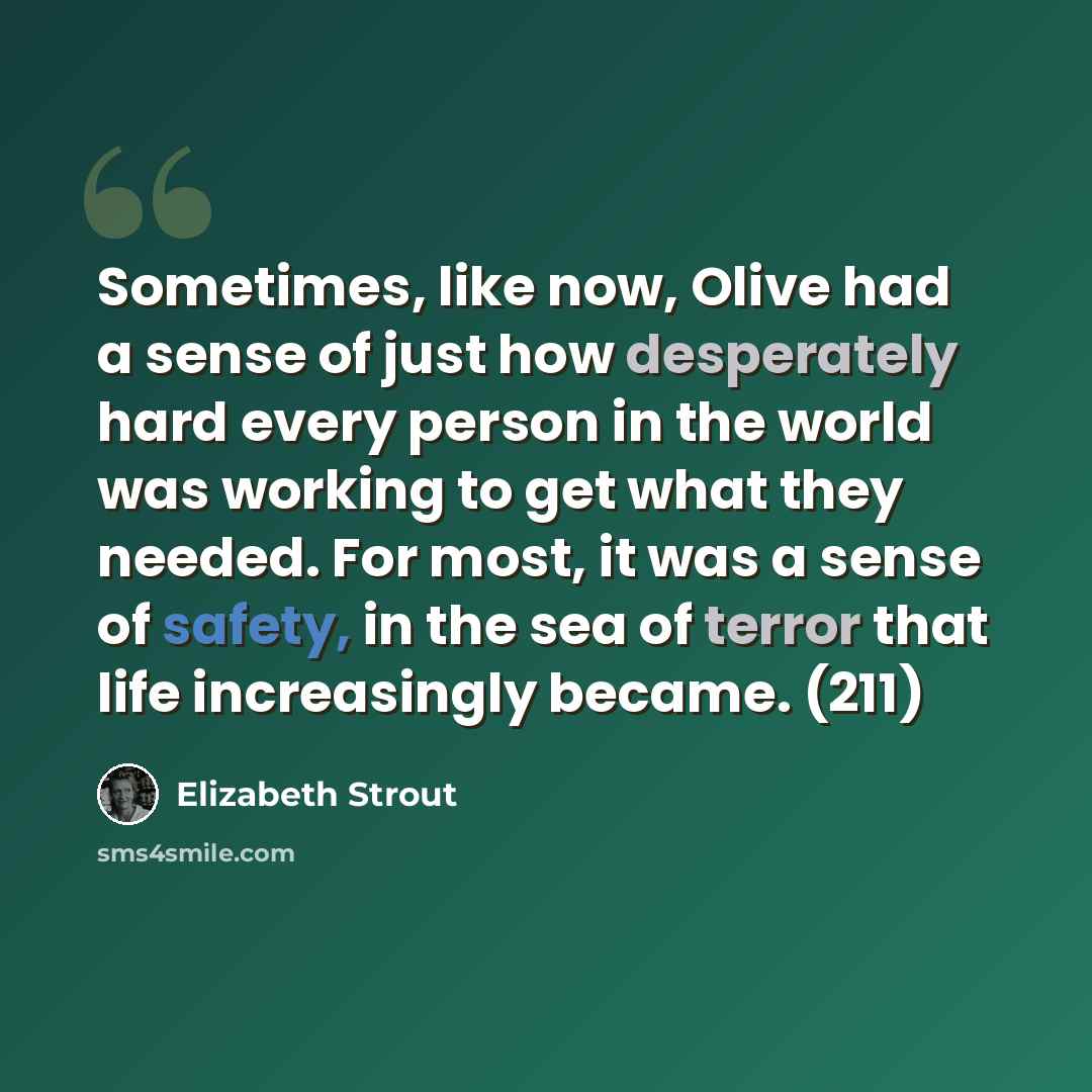 “Sometimes, like now, Olive had a sense of just how desperately hard every person in the world was working to get what they needed. For most, it was a sense of safety, in the sea of terror that life increasingly became. (211)” quote by Elizabeth Strout